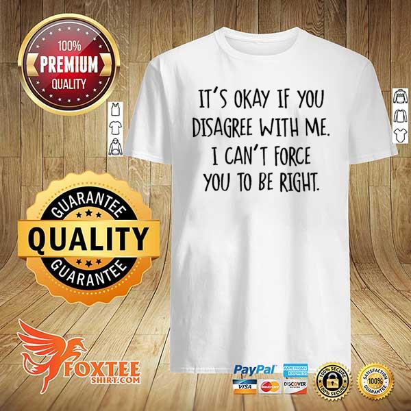 It’s okay if you disagree with me i can’t force you to be right shirt