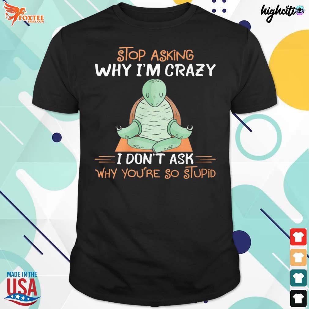 Stop asking why I'm crazy I don't ask why you're so stupid t-shirt